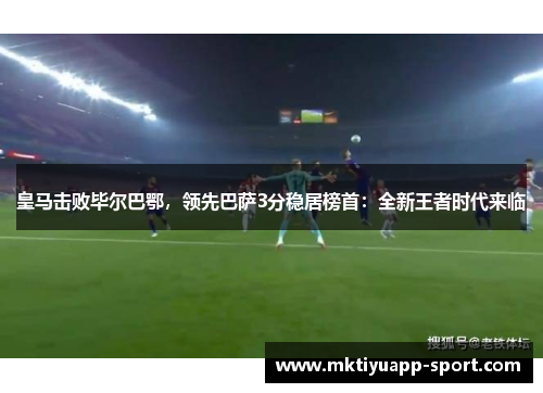 皇马击败毕尔巴鄂，领先巴萨3分稳居榜首：全新王者时代来临