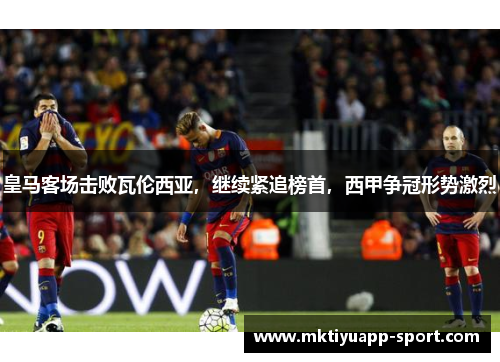 皇马客场击败瓦伦西亚，继续紧追榜首，西甲争冠形势激烈