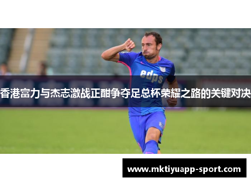 香港富力与杰志激战正酣争夺足总杯荣耀之路的关键对决